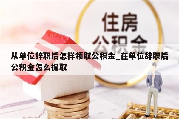 从单位辞职后怎样领取公积金_在单位辞职后公积金怎么提取